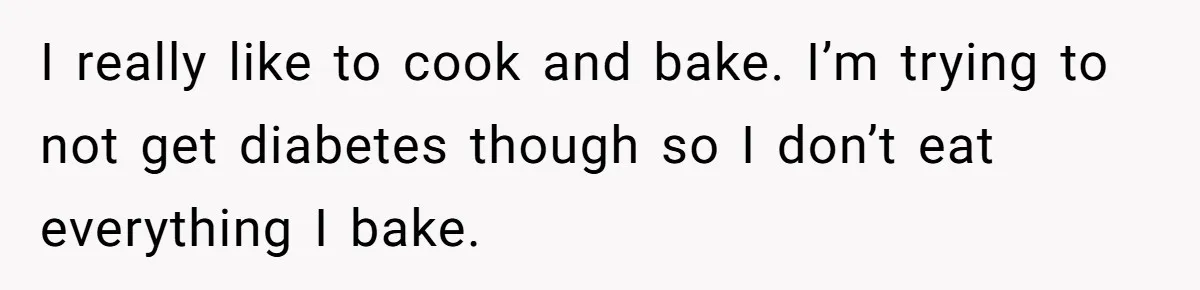 I really like to cook and bake. I’m trying to not get diabetes though so I don’t eat everything I bake.