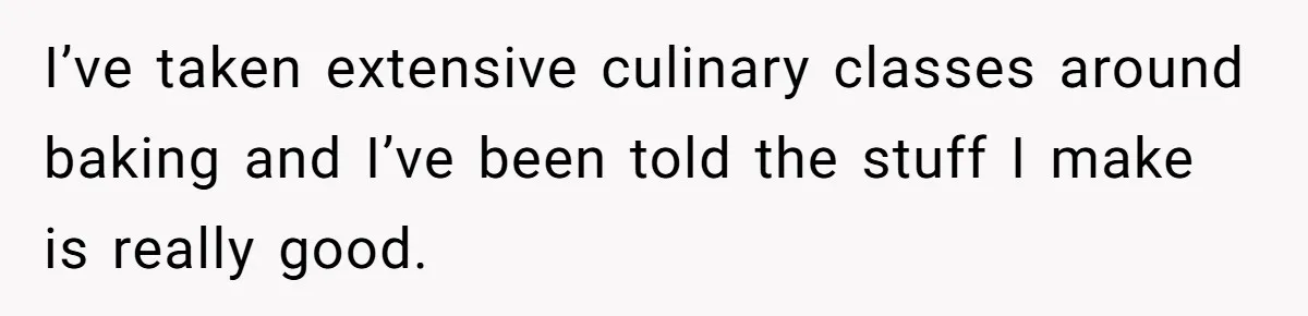 I’ve taken extensive culinary classes around baking and I’ve been told the stuff I make is really good.