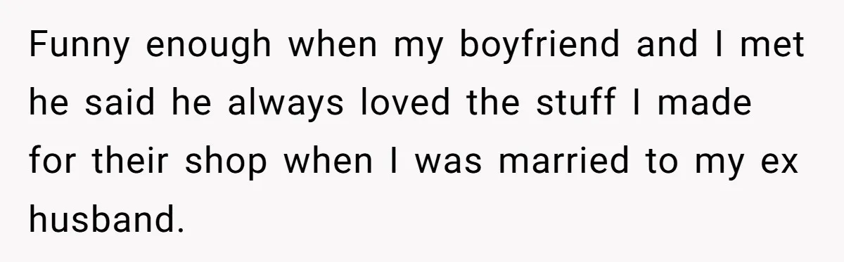 Funny enough when my boyfriend and I met he said he always loved the stuff I made for their shop when I was married to my ex husband.