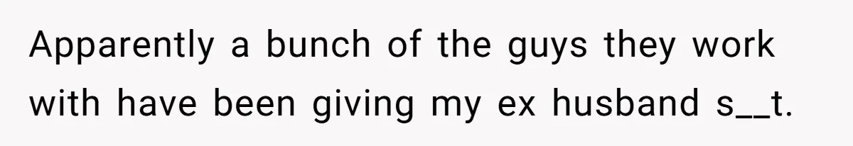 Apparently a bunch of the guys they work with have been giving my ex husband s__t.