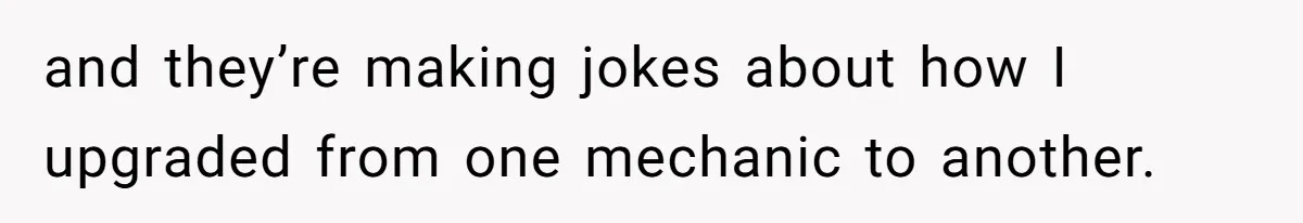 and they’re making jokes about how I upgraded from one mechanic to another.