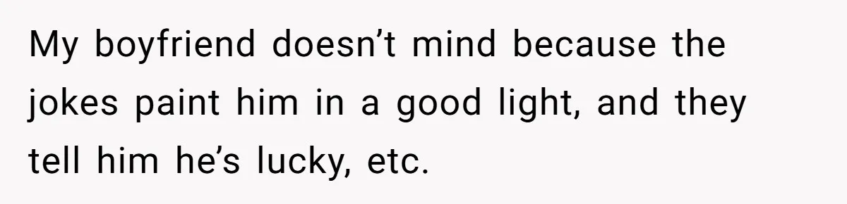 My boyfriend doesn’t mind because the jokes paint him in a good light, and they tell him he’s lucky, etc.