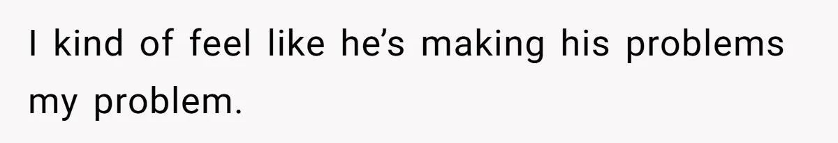 I kind of feel like he’s making his problems my problem.