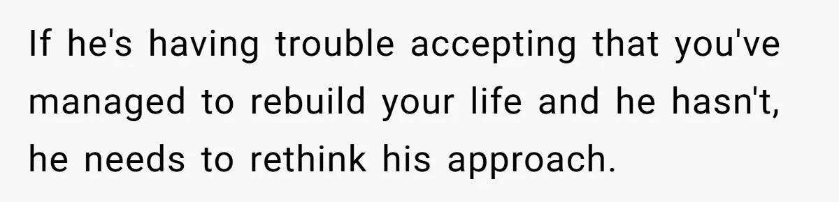 If he's having trouble accepting that you've managed to rebuild your life and he hasn't, he needs to rethink his approach.