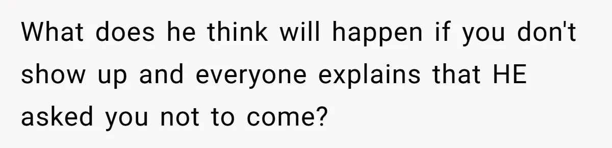 What does he think will happen if you don't show up and everyone explains that HE asked you not to come?
