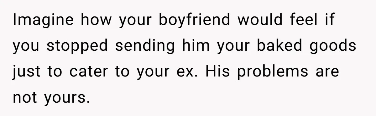 Imagine how your boyfriend would feel if you stopped sending him your baked goods just to cater to your ex. His problems are not yours.