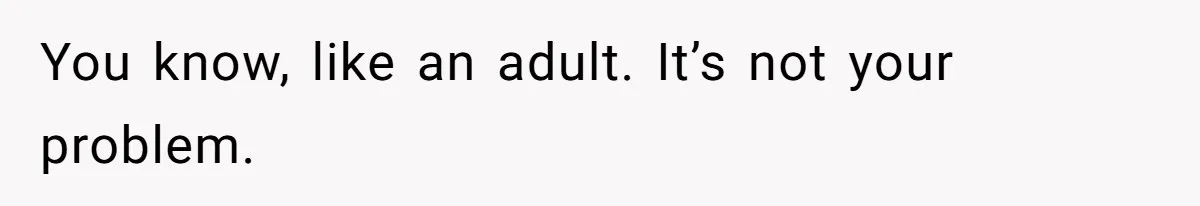 You know, like an adult. It’s not your problem.