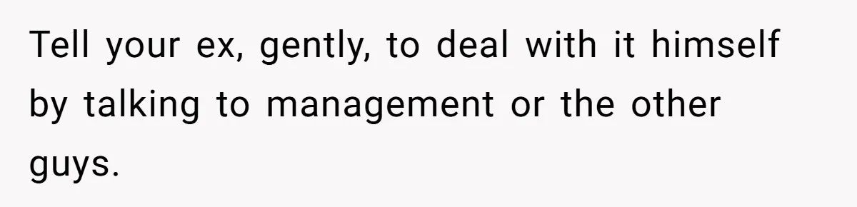Tell your ex, gently, to deal with it himself by talking to management or the other guys.
