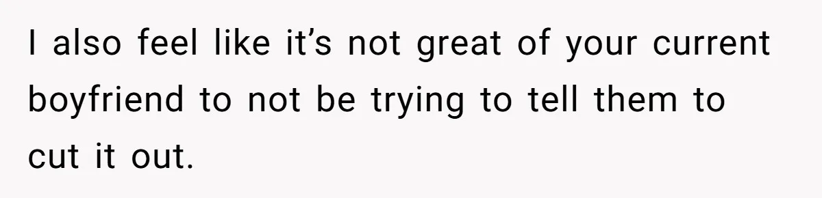 I also feel like it’s not great of your current boyfriend to not be trying to tell them to cut it out.