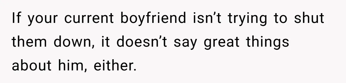 If your current boyfriend isn’t trying to shut them down, it doesn’t say great things about him, either.