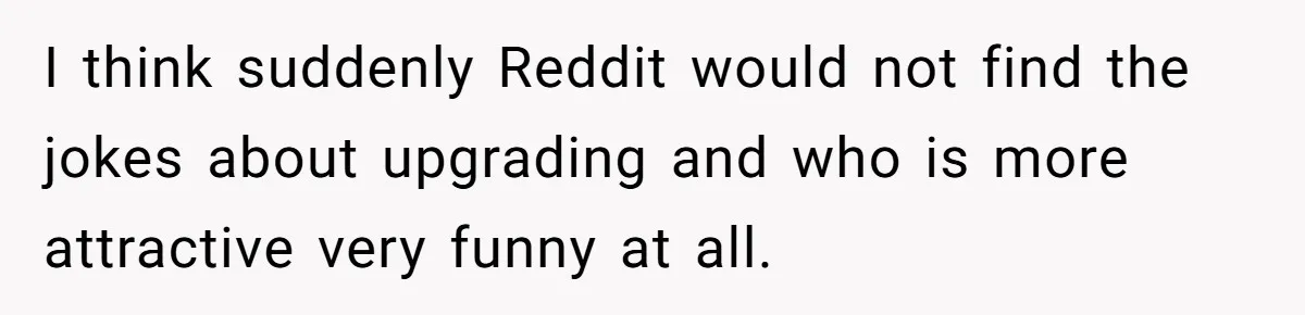I think suddenly Reddit would not find the jokes about upgrading and who is more attractive very funny at all.