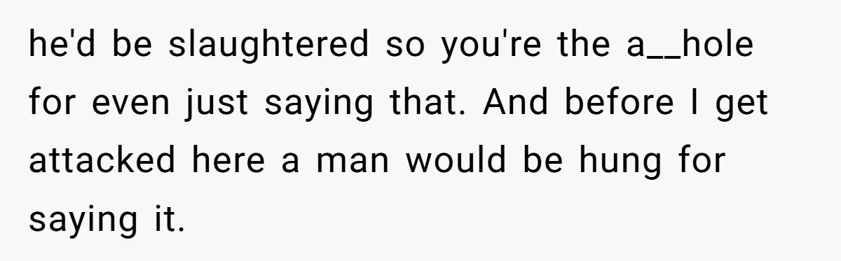 he'd be slaughtered so you're the a__hole for even just saying that. And before I get attacked here a man would be hung for saying it.