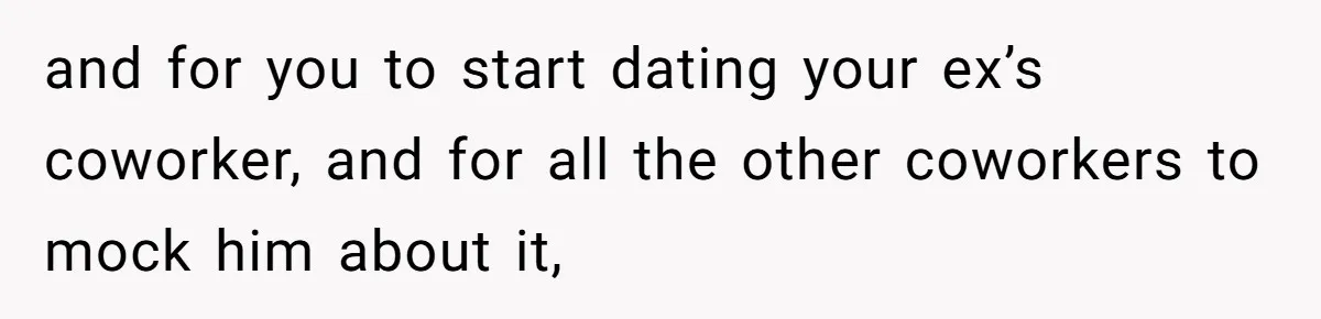 and for you to start dating your ex’s coworker, and for all the other coworkers to mock him about it,