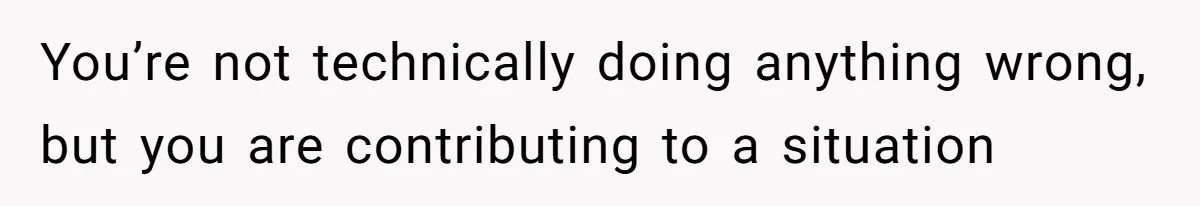 You’re not technically doing anything wrong, but you are contributing to a situation