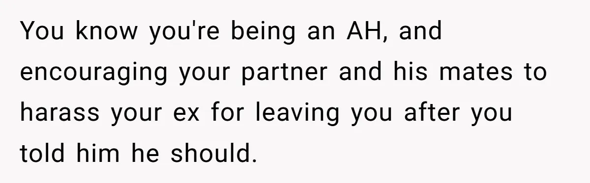 You know you're being an AH, and encouraging your partner and his mates to harass your ex for leaving you after you told him he should.