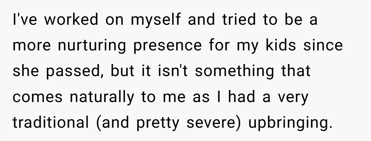 I've worked on myself and tried to be a more nurturing presence for my kids since she passed, but it isn't something that comes naturally to me as I had...