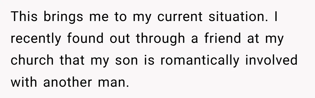 This brings me to my current situation. I recently found out through a friend at my church that my son is romantically involved with another man.