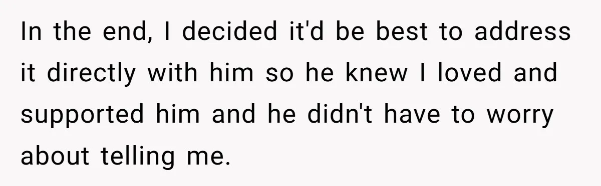 In the end, I decided it'd be best to address it directly with him so he knew I loved and supported him and he didn't have to worry about telling...