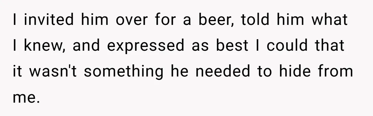 I invited him over for a beer, told him what I knew, and expressed as best I could that it wasn't something he needed to hide from me.