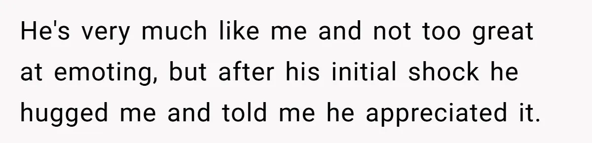 He's very much like me and not too great at emoting, but after his initial shock he hugged me and told me he appreciated it.