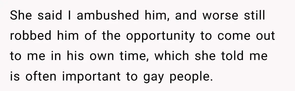 She said I ambushed him, and worse still robbed him of the opportunity to come out to me in his own time, which she told me is often important to...