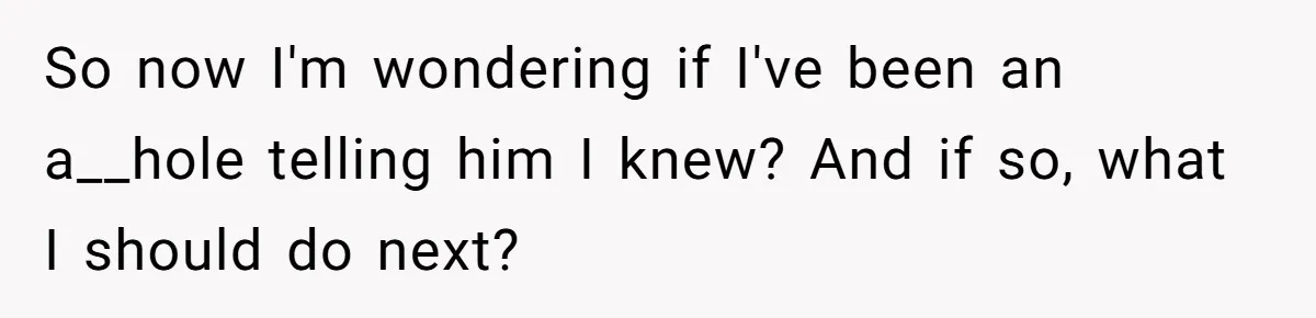 So now I'm wondering if I've been an a__hole telling him I knew? And if so, what I should do next?