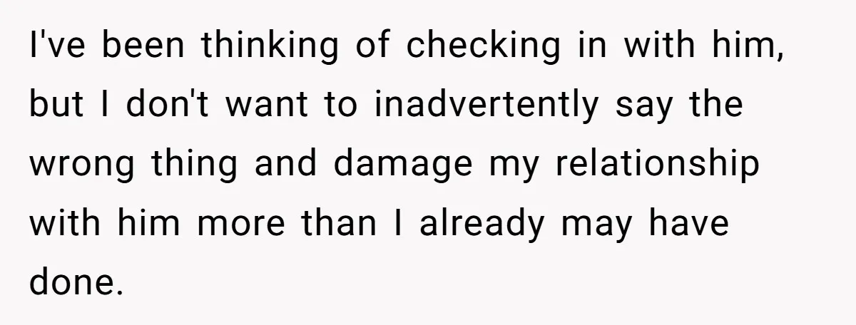 I've been thinking of checking in with him, but I don't want to inadvertently say the wrong thing and damage my relationship with him more than I already may have...
