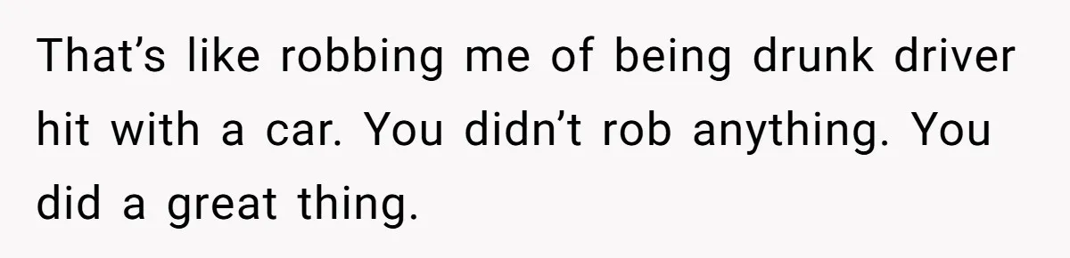 That’s like robbing me of being drunk driver hit with a car. You didn’t rob anything. You did a great thing.