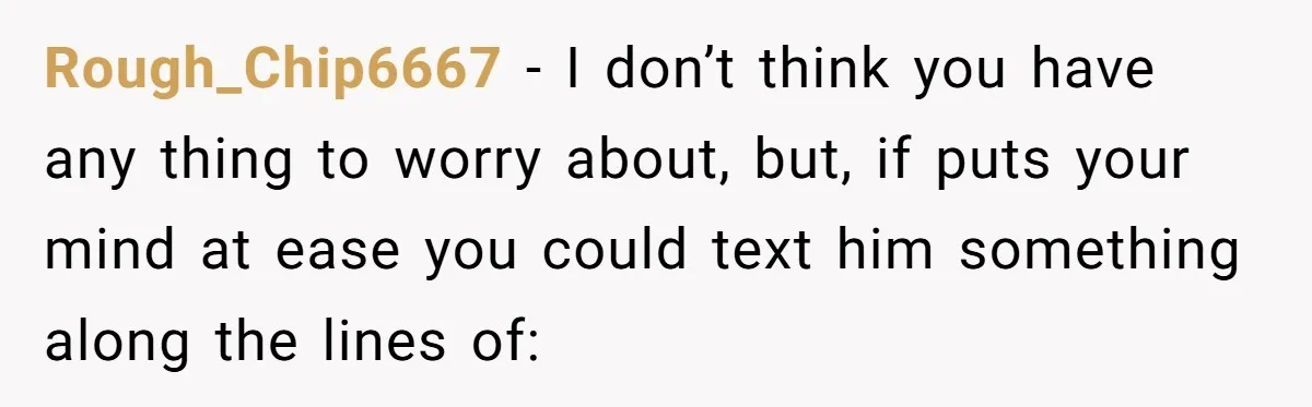 Rough_Chip6667 − I don’t think you have any thing to worry about, but, if puts your mind at ease you could text him something along the lines of: