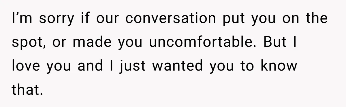 I’m sorry if our conversation put you on the spot, or made you uncomfortable. But I love you and I just wanted you to know that.