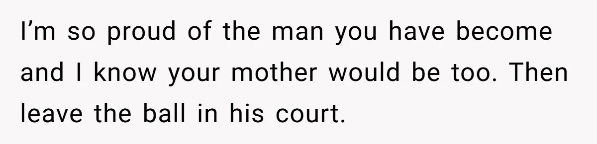 I’m so proud of the man you have become and I know your mother would be too. Then leave the ball in his court.