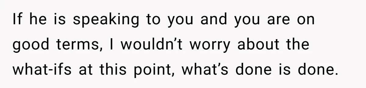 If he is speaking to you and you are on good terms, I wouldn’t worry about the what-ifs at this point, what’s done is done.
