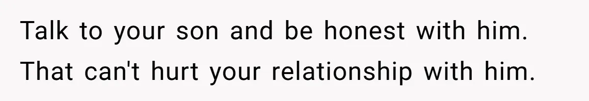 Talk to your son and be honest with him. That can't hurt your relationship with him.
