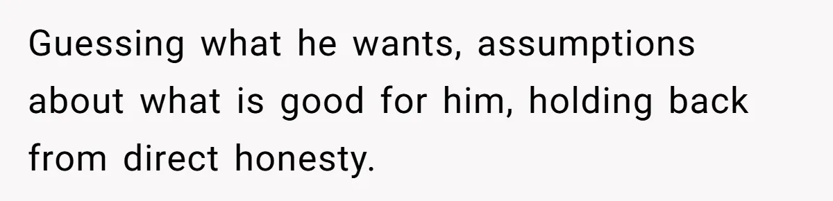 Guessing what he wants, assumptions about what is good for him, holding back from direct honesty.