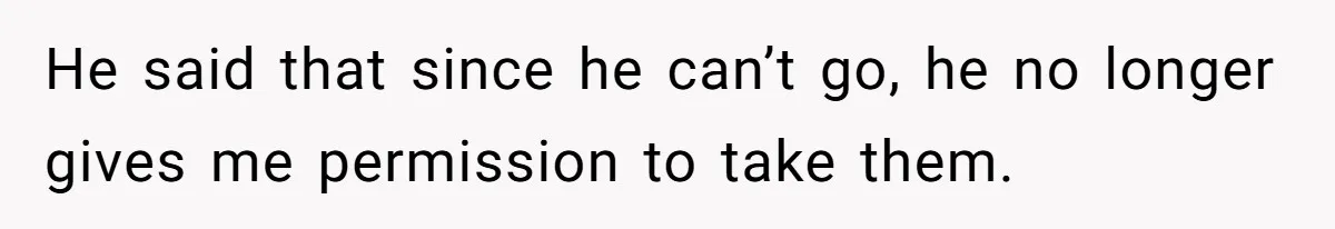 He said that since he can’t go, he no longer gives me permission to take them.