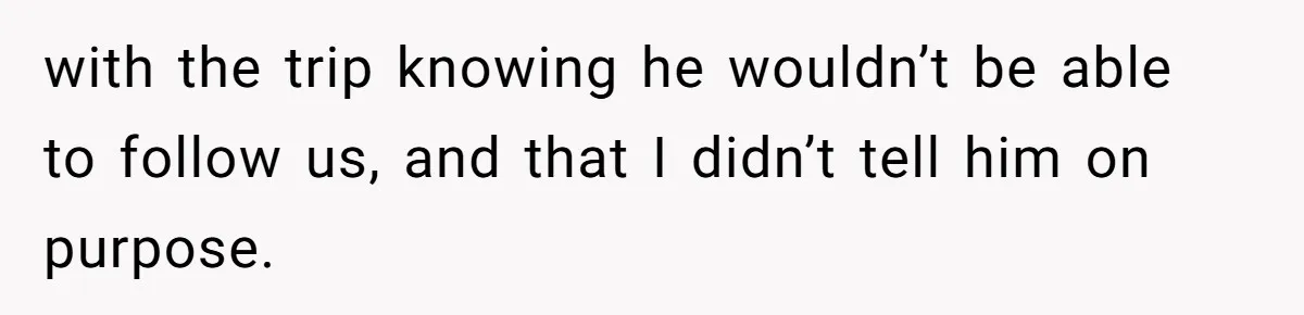 with the trip knowing he wouldn’t be able to follow us, and that I didn’t tell him on purpose.