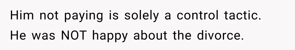 Him not paying is solely a control tactic. He was NOT happy about the divorce.