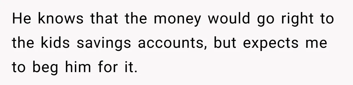 He knows that the money would go right to the kids savings accounts, but expects me to beg him for it.