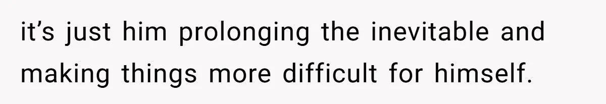it’s just him prolonging the inevitable and making things more difficult for himself.
