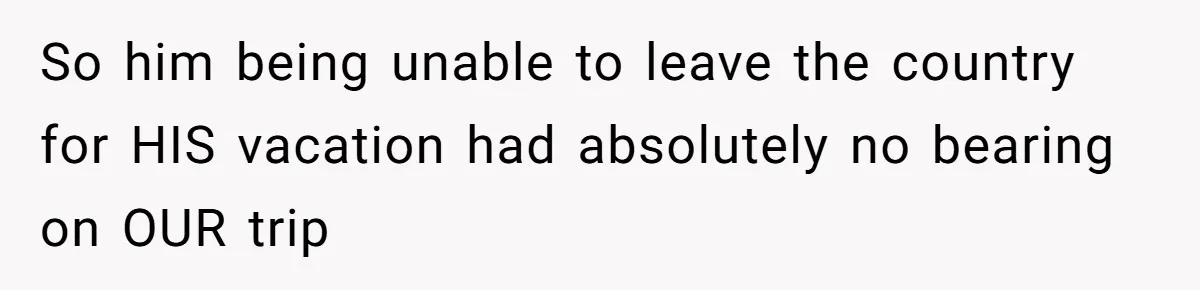 So him being unable to leave the country for HIS vacation had absolutely no bearing on OUR trip