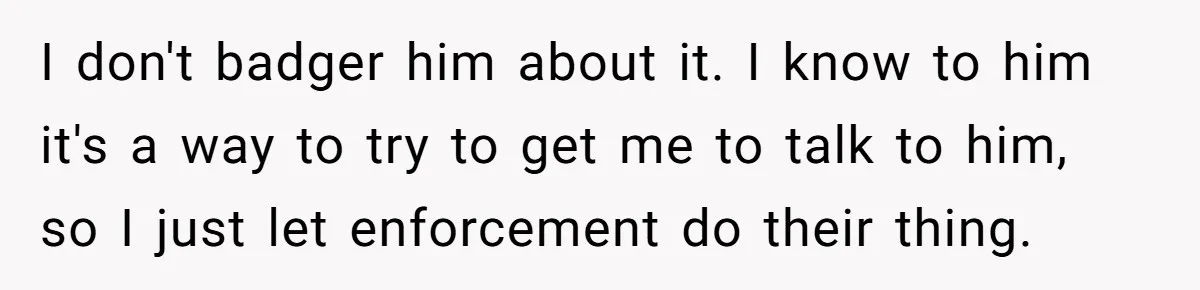 I don't badger him about it. I know to him it's a way to try to get me to talk to him, so I just let enforcement do their thing.