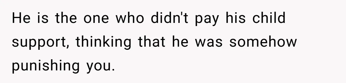 He is the one who didn't pay his child support, thinking that he was somehow punishing you.
