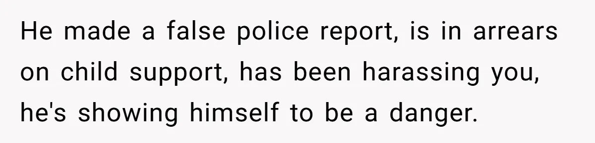 He made a false police report, is in arrears on child support, has been harassing you, he's showing himself to be a danger.