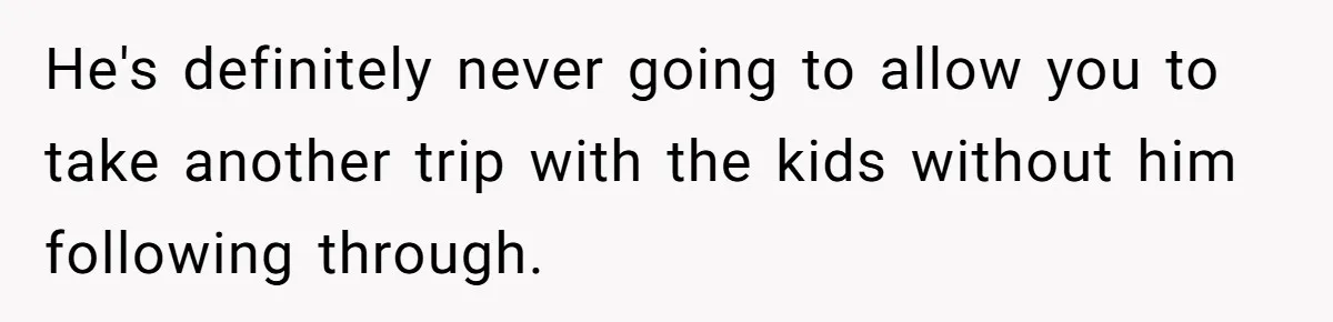 He's definitely never going to allow you to take another trip with the kids without him following through.