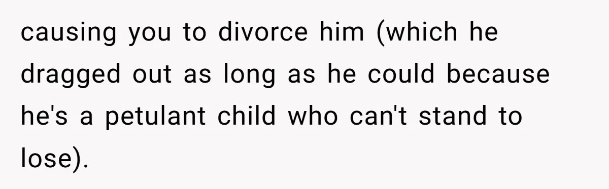 causing you to divorce him (which he dragged out as long as he could because he's a petulant child who can't stand to lose).