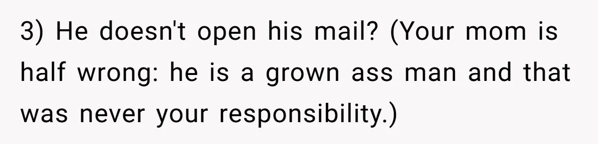 3) He doesn't open his mail? (Your mom is half wrong: he is a grown ass man and that was never your responsibility.)