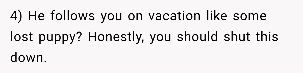 4) He follows you on vacation like some lost puppy? Honestly, you should shut this down.