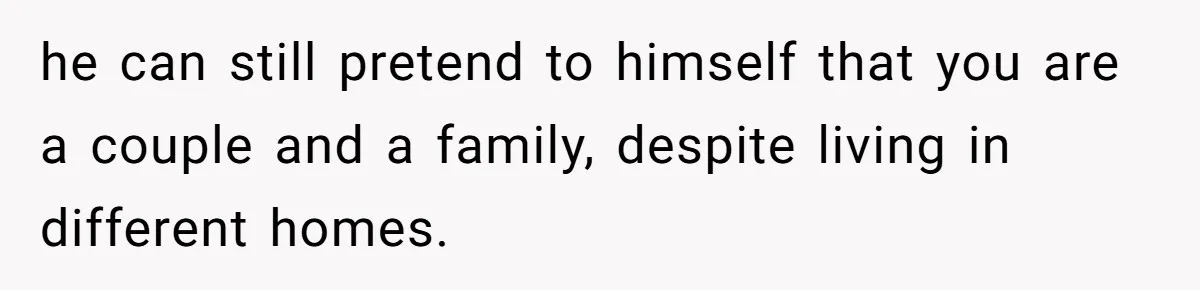 he can still pretend to himself that you are a couple and a family, despite living in different homes.