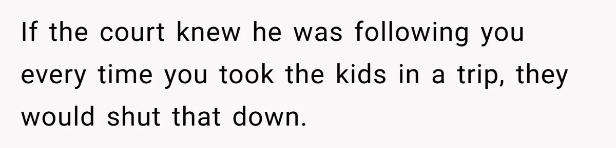 If the court knew he was following you every time you took the kids in a trip, they would shut that down.
