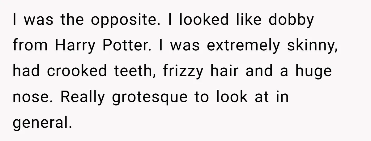 I was the opposite. I looked like dobby from Harry Potter. I was extremely skinny, had crooked teeth, frizzy hair and a huge nose. Really grotesque to look at in...